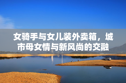 女骑手与女儿装外卖箱，城市母女情与新风尚的交融
