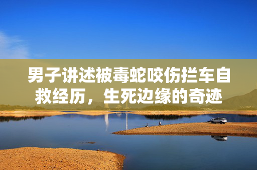 男子讲述被毒蛇咬伤拦车自救经历，生死边缘的奇迹