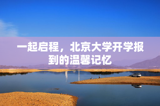 一起启程，北京大学开学报到的温馨记忆