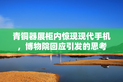 青铜器展柜内惊现现代手机，博物院回应引发的思考