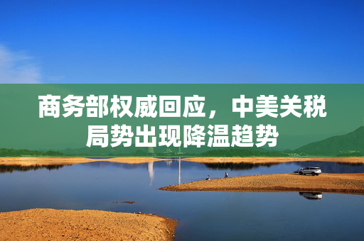 商务部权威回应，中美关税局势出现降温趋势