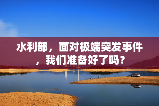 水利部，面对极端突发事件，我们准备好了吗？