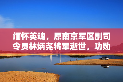 缅怀英魂，原南京军区副司令员林炳尧将军逝世，功勋永载史册