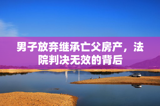 男子放弃继承亡父房产，法院判决无效的背后