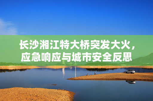 长沙湘江特大桥突发大火，应急响应与城市安全反思