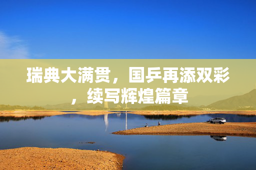 瑞典大满贯，国乒再添双彩，续写辉煌篇章