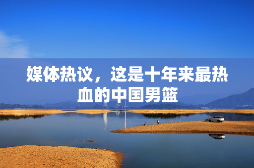 媒体热议，这是十年来最热血的中国男篮