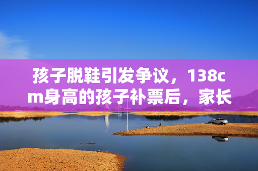 孩子脱鞋引发争议，138cm身高的孩子补票后，家长投诉退票的背后故事