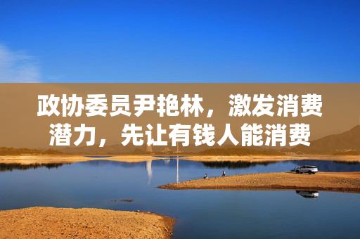 政协委员尹艳林，激发消费潜力，先让有钱人能消费