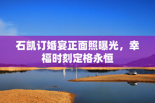 石凯订婚宴正面照曝光，幸福时刻定格永恒