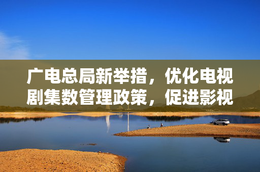广电总局新举措，优化电视剧集数管理政策，促进影视产业健康发展