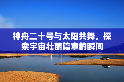 神舟二十号与太阳共舞，探索宇宙壮丽篇章的瞬间