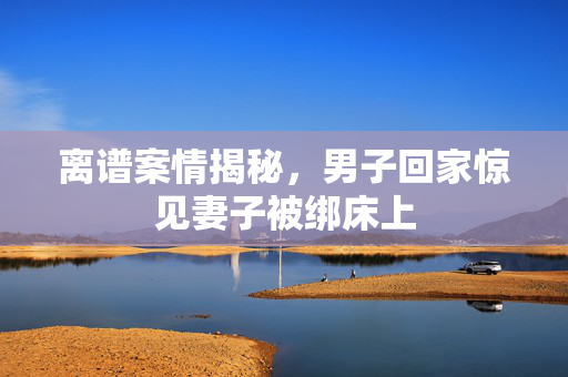 离谱案情揭秘，男子回家惊见妻子被绑床上