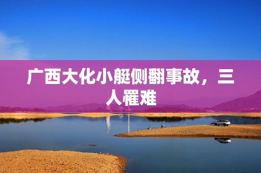 广西大化小艇侧翻事故，三人罹难