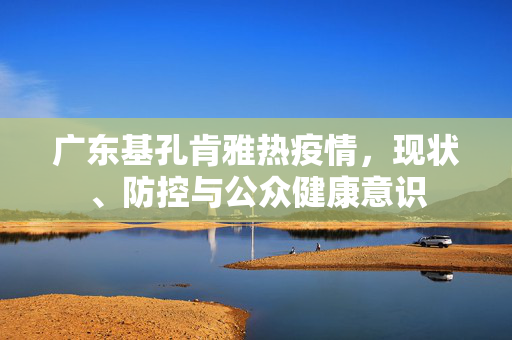广东基孔肯雅热疫情，现状、防控与公众健康意识