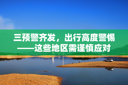 三预警齐发，出行高度警惕——这些地区需谨慎应对