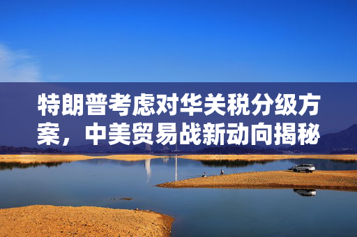 特朗普考虑对华关税分级方案，中美贸易战新动向揭秘