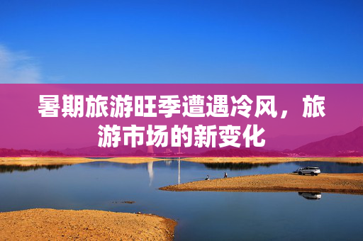 暑期旅游旺季遭遇冷风，旅游市场的新变化