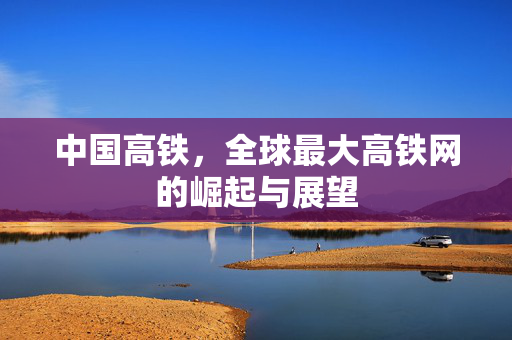 中国高铁，全球最大高铁网的崛起与展望