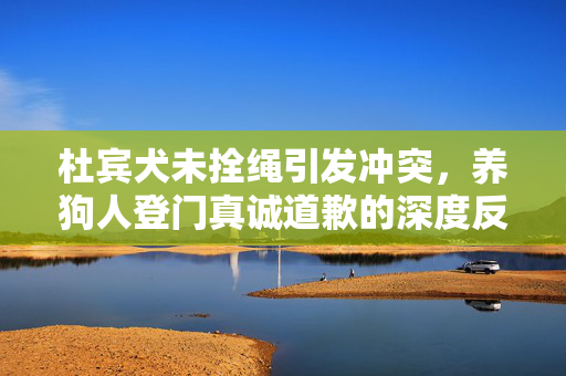 杜宾犬未拴绳引发冲突，养狗人登门真诚道歉的深度反思