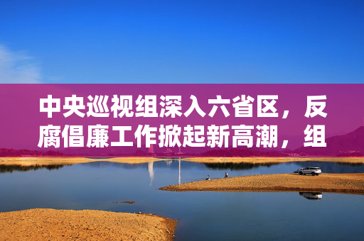 中央巡视组深入六省区，反腐倡廉工作掀起新高潮，组长亮相引领风潮