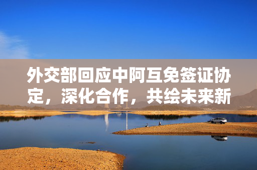 外交部回应中阿互免签证协定，深化合作，共绘未来新篇章