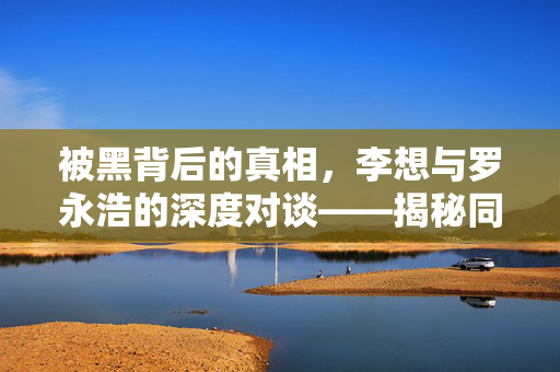 被黑背后的真相，李想与罗永浩的深度对谈——揭秘同行操纵的迷雾