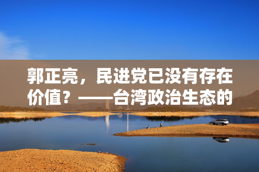郭正亮，民进党已没有存在价值？——台湾政治生态的反思与展望