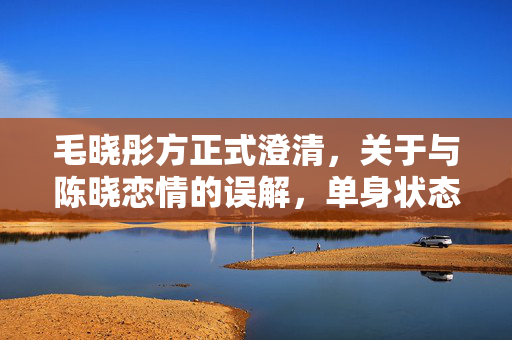 毛晓彤方正式澄清，关于与陈晓恋情的误解，单身状态明确无误