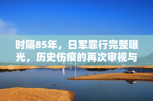 时隔85年，日军罪行完整曝光，历史伤痕的再次审视与警示