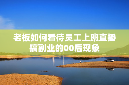 老板如何看待员工上班直播搞副业的00后现象