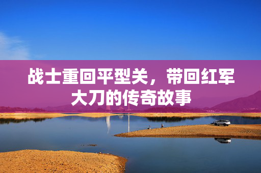 战士重回平型关，带回红军大刀的传奇故事