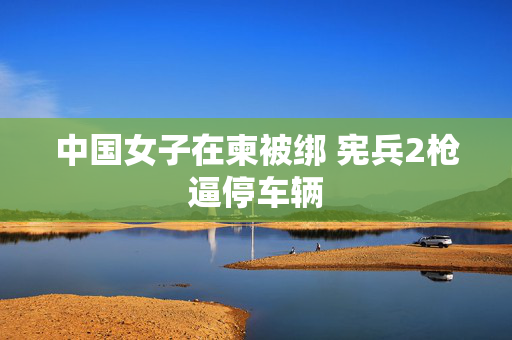 中国女子在柬被绑 宪兵2枪逼停车辆