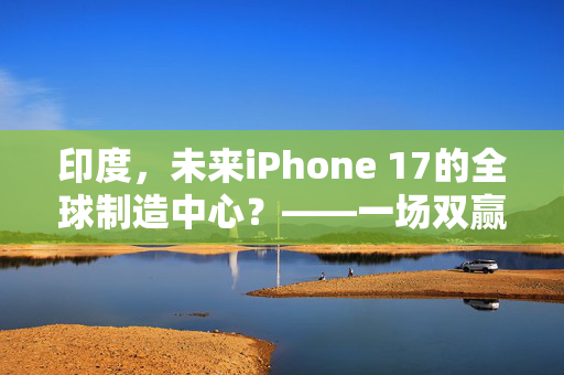 印度，未来iPhone 17的全球制造中心？——一场双赢的产业革命