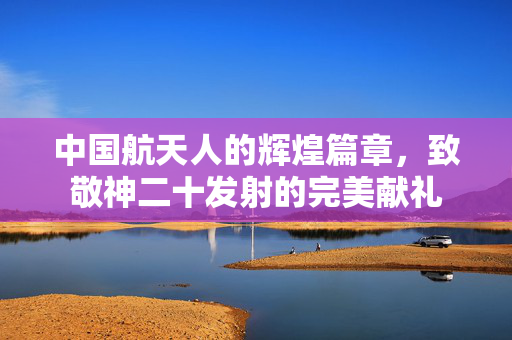 中国航天人的辉煌篇章，致敬神二十发射的完美献礼