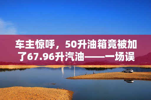 车主惊呼，50升油箱竟被加了67.96升汽油——一场误会引发的加油奇案