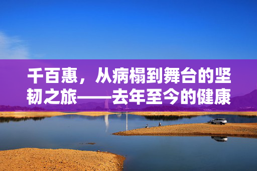 千百惠，从病榻到舞台的坚韧之旅——去年至今的健康与艺术之歌