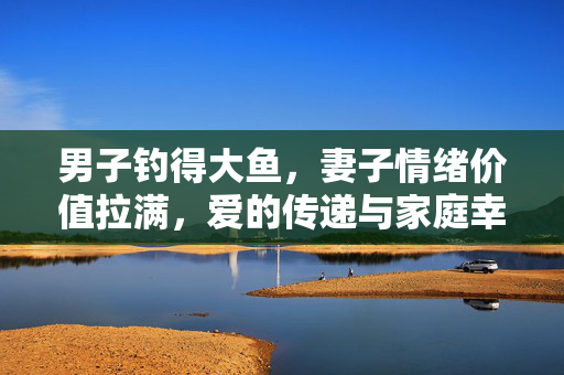 男子钓得大鱼，妻子情绪价值拉满，爱的传递与家庭幸福的双赢