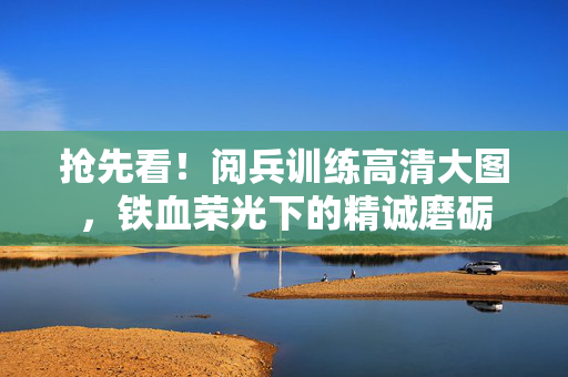 抢先看！阅兵训练高清大图，铁血荣光下的精诚磨砺