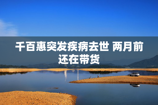 千百惠突发疾病去世 两月前还在带货