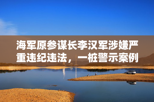 海军原参谋长李汉军涉嫌严重违纪违法，一桩警示案例的深度剖析