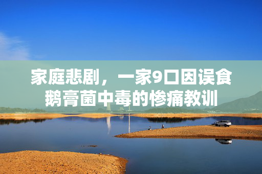 家庭悲剧，一家9口因误食鹅膏菌中毒的惨痛教训