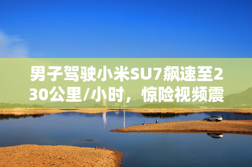男子驾驶小米SU7飙速至230公里/小时，惊险视频震撼曝光