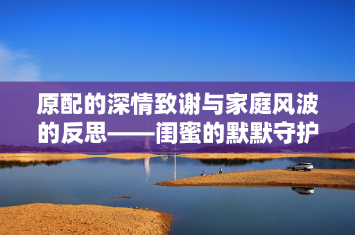 原配的深情致谢与家庭风波的反思——闺蜜的默默守护与纪检的及时介入