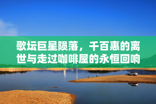 歌坛巨星陨落，千百惠的离世与走过咖啡屋的永恒回响