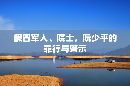 假冒军人、院士，阮少平的罪行与警示
