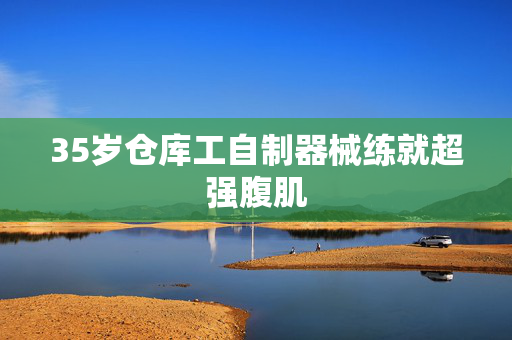 35岁仓库工自制器械练就超强腹肌
