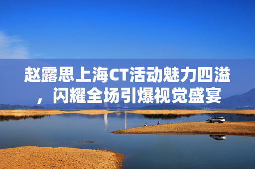 赵露思上海CT活动魅力四溢，闪耀全场引爆视觉盛宴