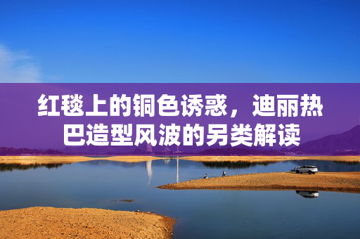 红毯上的铜色诱惑，迪丽热巴造型风波的另类解读