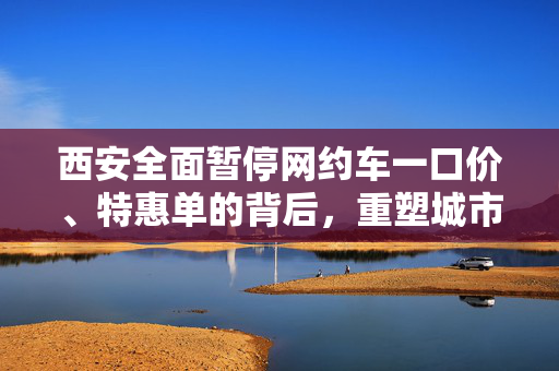 西安全面暂停网约车一口价、特惠单的背后，重塑城市出行生态的探索